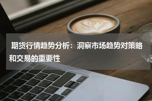  期货行情趋势分析：洞察市场趋势对策略和交易的重要性