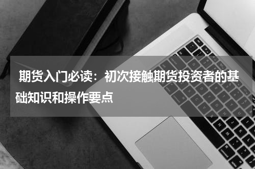  期货入门必读：初次接触期货投资者的基础知识和操作要点