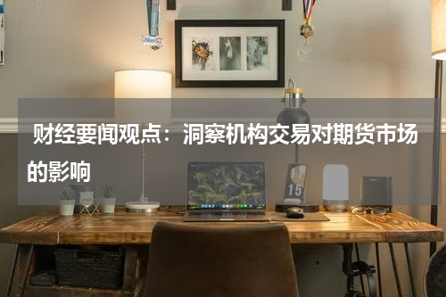  财经要闻观点：洞察机构交易对期货市场的影响