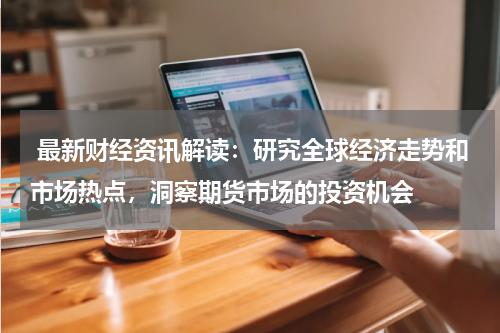  最新财经资讯解读：研究全球经济走势和市场热点，洞察期货市场的投资机会