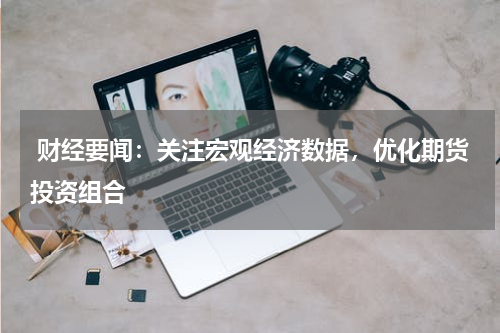  财经要闻：关注宏观经济数据，优化期货投资组合