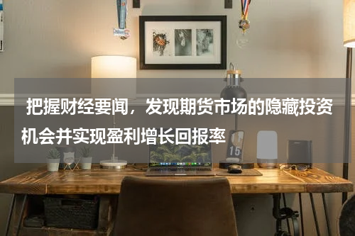 把握财经要闻，发现期货市场的隐藏投资机会并实现盈利增长回报率