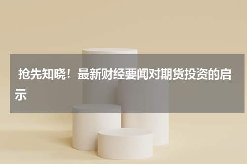  抢先知晓！最新财经要闻对期货投资的启示