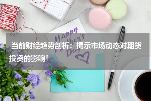  当前财经趋势剖析：揭示市场动态对期货投资的影响！