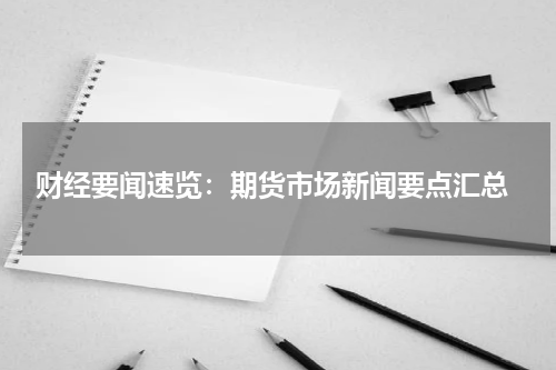  财经要闻速览：期货市场新闻要点汇总