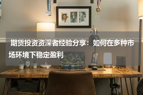  期货投资资深者经验分享：如何在多种市场环境下稳定盈利