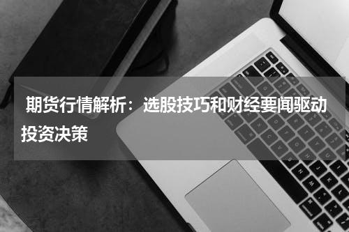  期货行情解析：选股技巧和财经要闻驱动投资决策