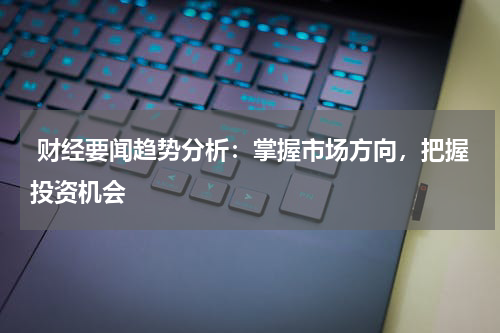  财经要闻趋势分析：掌握市场方向，把握投资机会