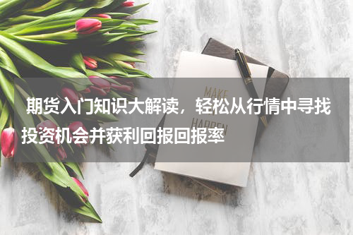  期货入门知识大解读，轻松从行情中寻找投资机会并获利回报回报率