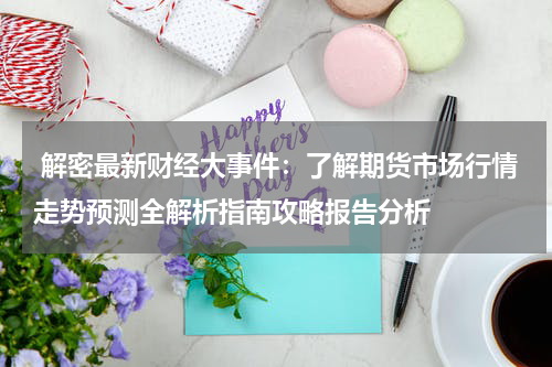  解密最新财经大事件：了解期货市场行情走势预测全解析指南攻略报告分析