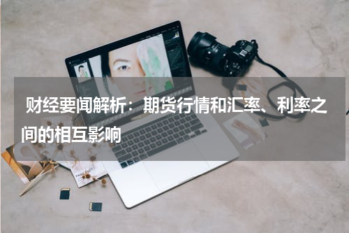 财经要闻解析：期货行情和汇率、利率之间的相互影响