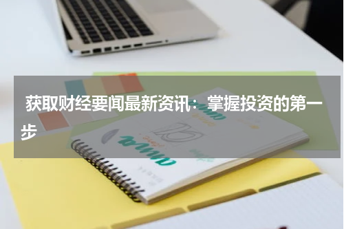  获取财经要闻最新资讯：掌握投资的第一步