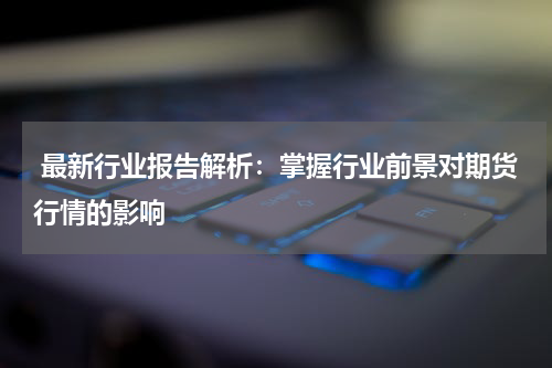  最新行业报告解析：掌握行业前景对期货行情的影响