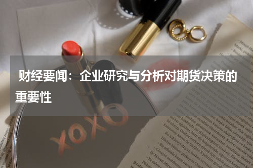  财经要闻：企业研究与分析对期货决策的重要性