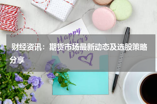  财经资讯：期货市场最新动态及选股策略分享
