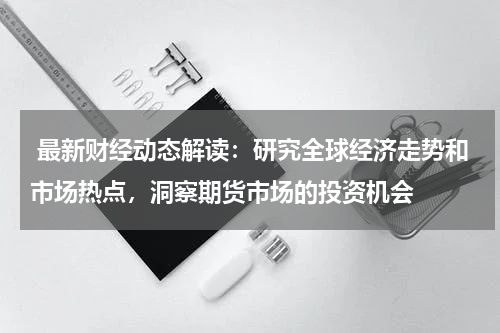  最新财经动态解读：研究全球经济走势和市场热点，洞察期货市场的投资机会