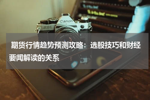  期货行情趋势预测攻略：选股技巧和财经要闻解读的关系