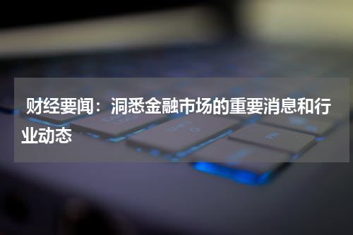  财经要闻：洞悉金融市场的重要消息和行业动态