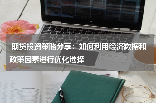  期货投资策略分享：如何利用经济数据和政策因素进行优化选择