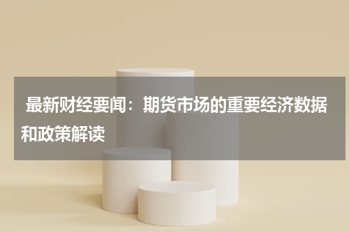  最新财经要闻：期货市场的重要经济数据和政策解读