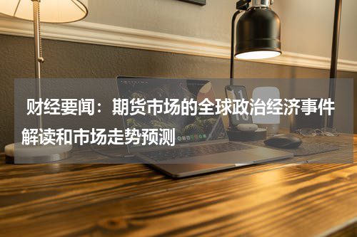  财经要闻：期货市场的全球政治经济事件解读和市场走势预测