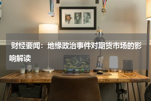  财经要闻：地缘政治事件对期货市场的影响解读