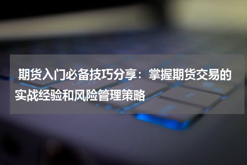  期货入门必备技巧分享：掌握期货交易的实战经验和风险管理策略