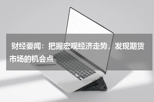  财经要闻：把握宏观经济走势，发现期货市场的机会点
