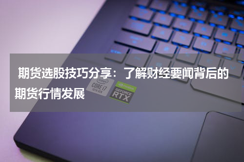  期货选股技巧分享：了解财经要闻背后的期货行情发展