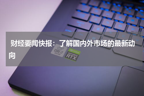  财经要闻快报：了解国内外市场的最新动向