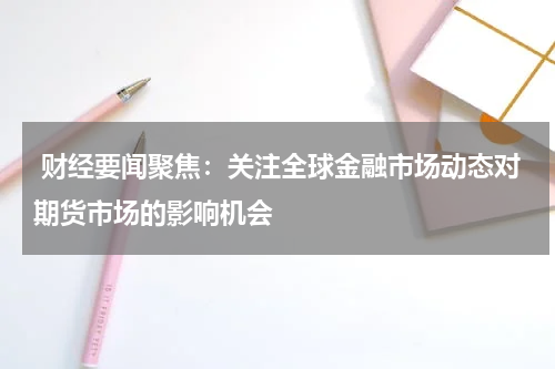 财经要闻聚焦：关注全球金融市场动态对期货市场的影响机会
