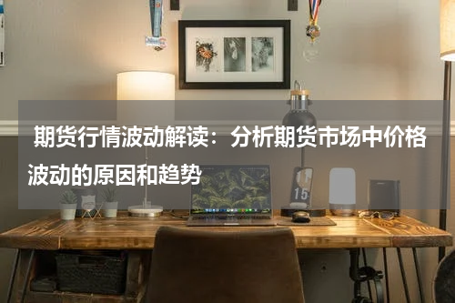  期货行情波动解读：分析期货市场中价格波动的原因和趋势