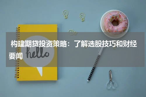  构建期贷投资策略：了解选股技巧和财经要闻