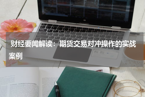  财经要闻解读：期货交易对冲操作的实战案例