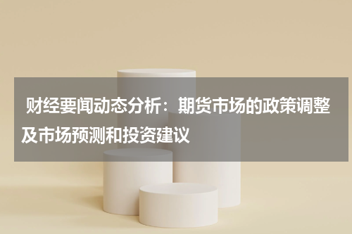  财经要闻动态分析：期货市场的政策调整及市场预测和投资建议