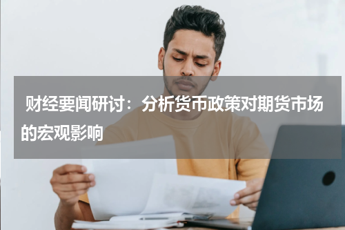  财经要闻研讨：分析货币政策对期货市场的宏观影响