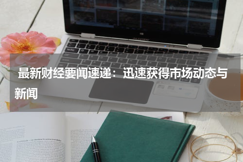  最新财经要闻速递：迅速获得市场动态与新闻