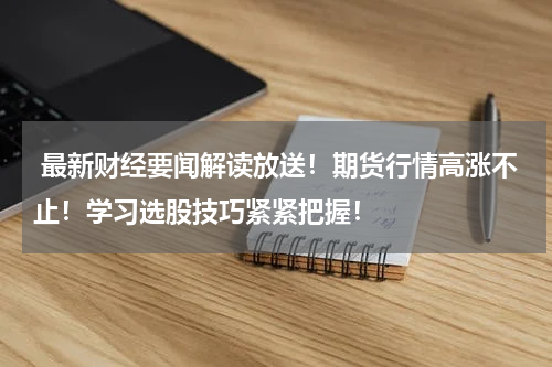  最新财经要闻解读放送！期货行情高涨不止！学习选股技巧紧紧把握！