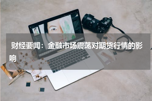  财经要闻：金融市场震荡对期货行情的影响