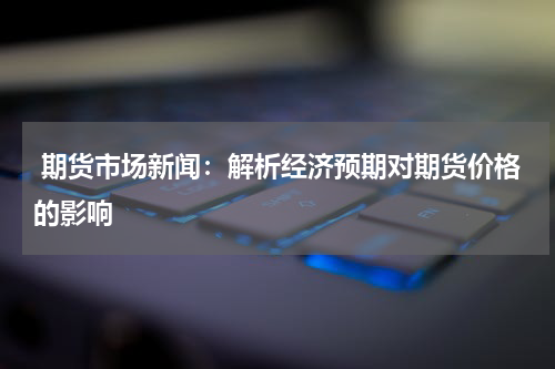  期货市场新闻：解析经济预期对期货价格的影响