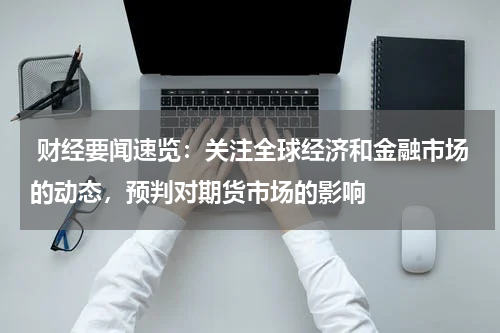  财经要闻速览：关注全球经济和金融市场的动态，预判对期货市场的影响