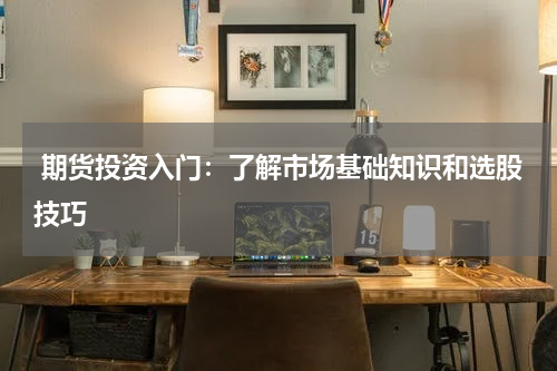  期货投资入门：了解市场基础知识和选股技巧