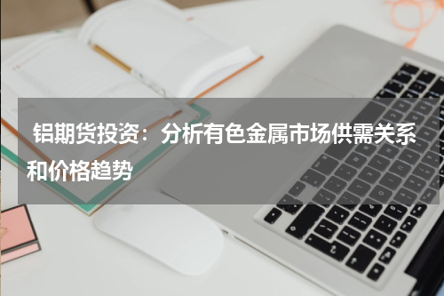  铝期货投资：分析有色金属市场供需关系和价格趋势