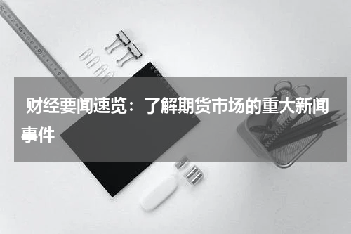  财经要闻速览：了解期货市场的重大新闻事件