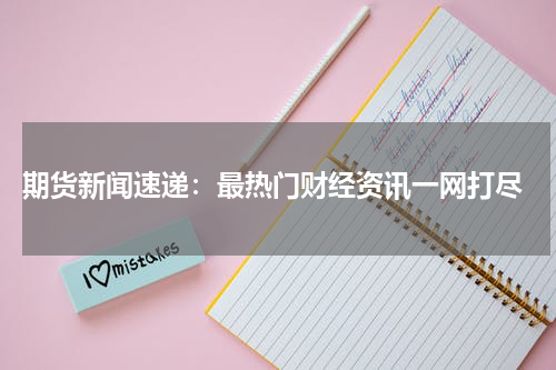 期货新闻速递：最热门财经资讯一网打尽