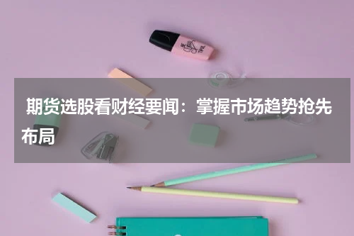  期货选股看财经要闻：掌握市场趋势抢先布局