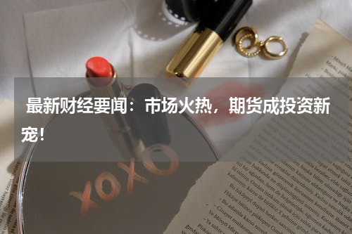  最新财经要闻：市场火热，期货成投资新宠！