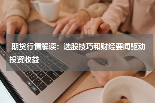  期货行情解读：选股技巧和财经要闻驱动投资收益
