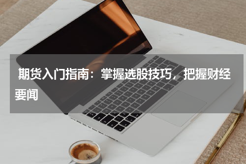  期货入门指南：掌握选股技巧，把握财经要闻