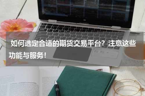  如何选定合适的期货交易平台？注意这些功能与服务！